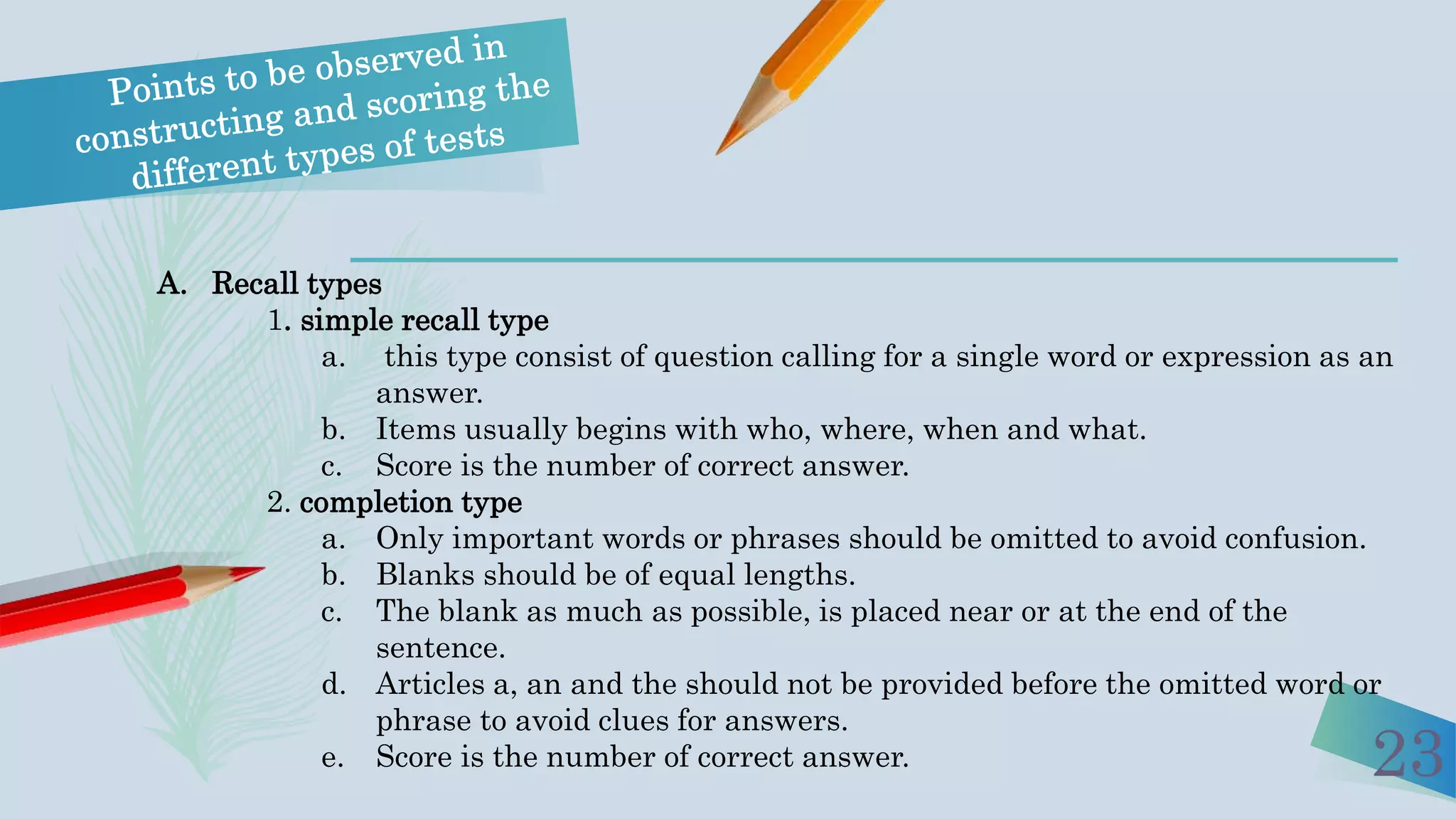 23
A. Recall types
1. simple recall type
a. this type consist of question calling for a single word or expression as an
answer.
b. Items usually begins with who, where, when and what.
c. Score is the number of correct answer.
2. completion type
a. Only important words or phrases should be omitted to avoid confusion.
b. Blanks should be of equal lengths.
c. The blank as much as possible, is placed near or at the end of the
sentence.
d. Articles a, an and the should not be provided before the omitted word or
phrase to avoid clues for answers.
e. Score is the number of correct answer.
 
