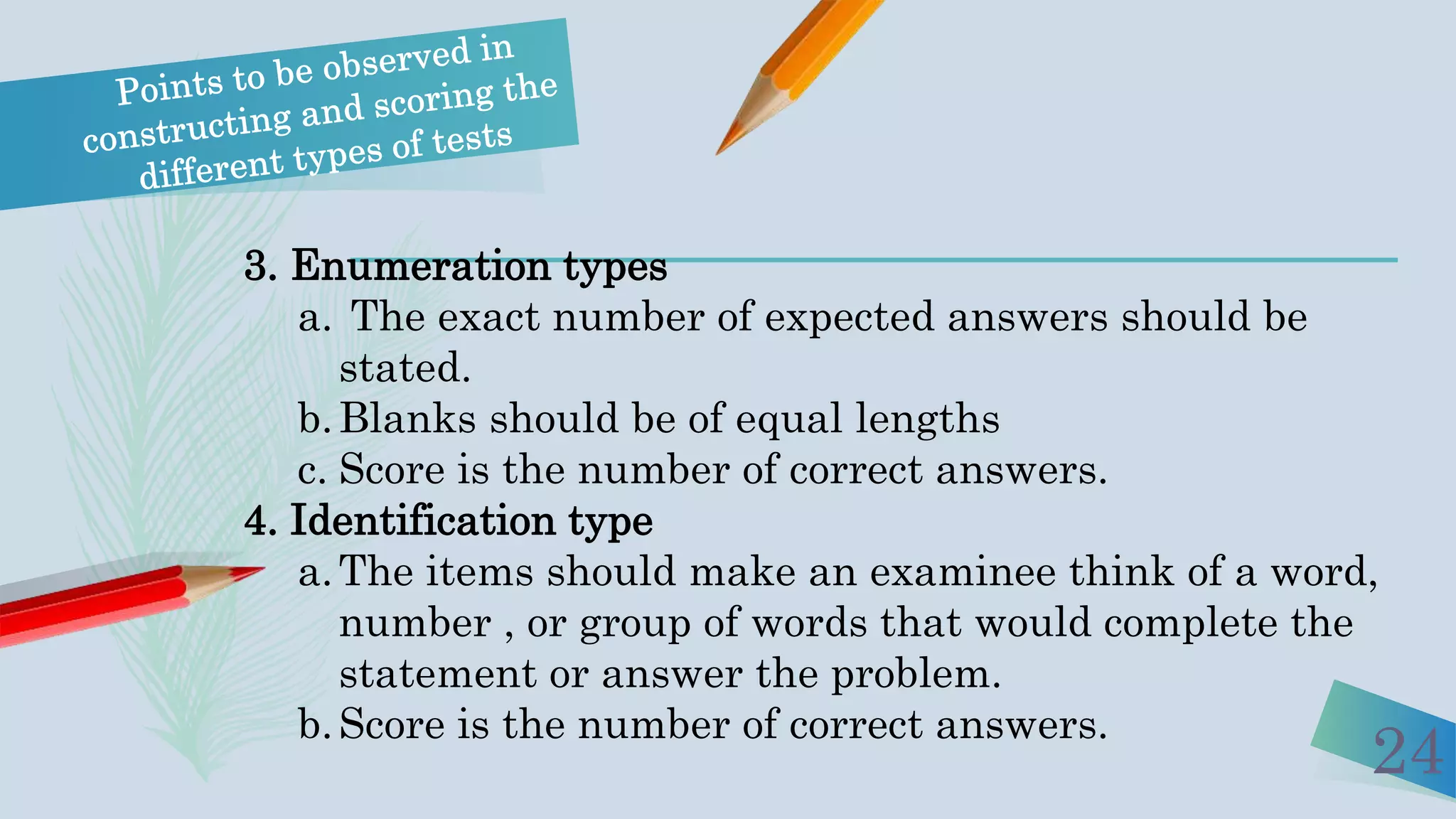 24
3. Enumeration types
a. The exact number of expected answers should be
stated.
b.Blanks should be of equal lengths
c. Score is the number of correct answers.
4. Identification type
a.The items should make an examinee think of a word,
number , or group of words that would complete the
statement or answer the problem.
b.Score is the number of correct answers.
 