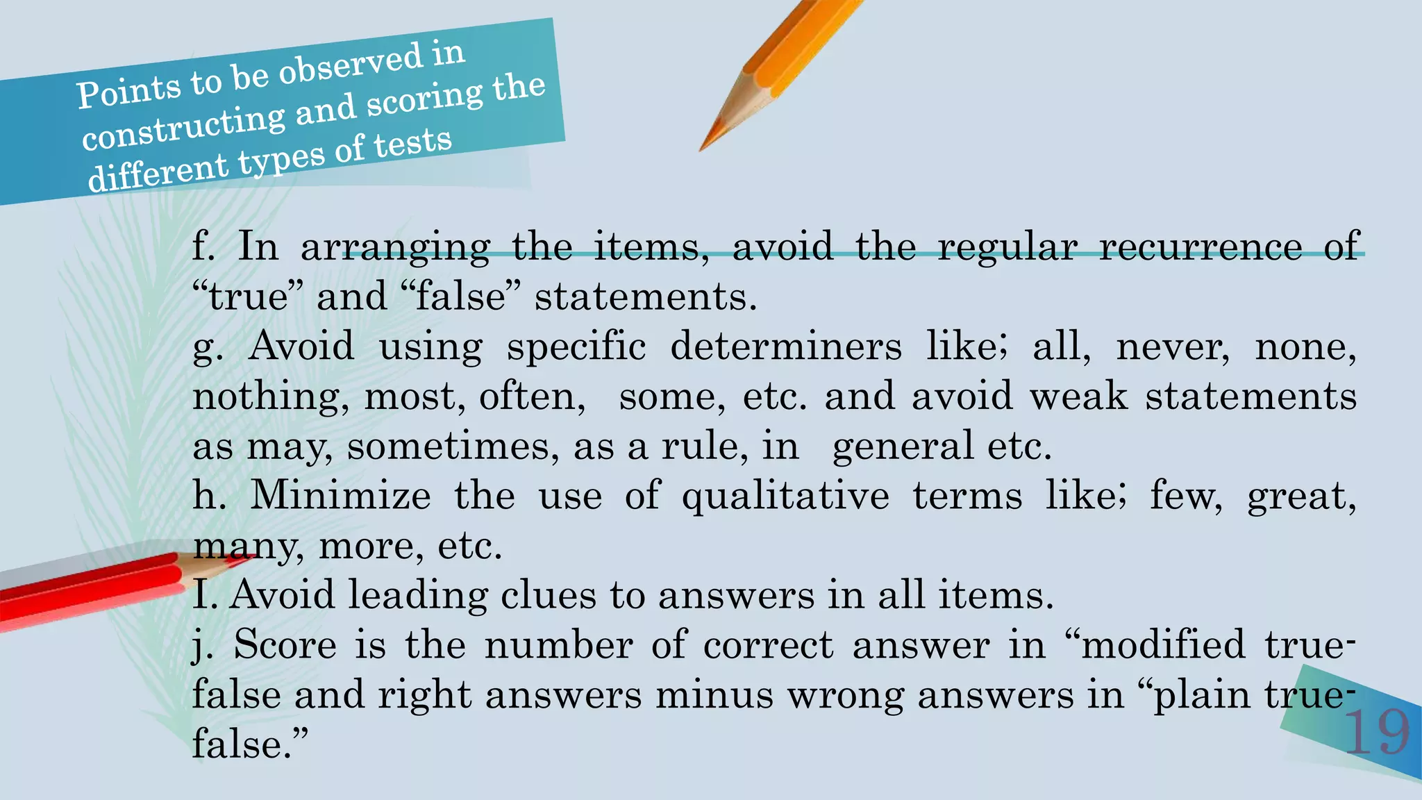 f. In arranging the items, avoid the regular recurrence of
“true” and “false” statements.
g. Avoid using specific determiners like; all, never, none,
nothing, most, often, some, etc. and avoid weak statements
as may, sometimes, as a rule, in general etc.
h. Minimize the use of qualitative terms like; few, great,
many, more, etc.
I. Avoid leading clues to answers in all items.
j. Score is the number of correct answer in “modified true-
false and right answers minus wrong answers in “plain true-
false.” 19
 