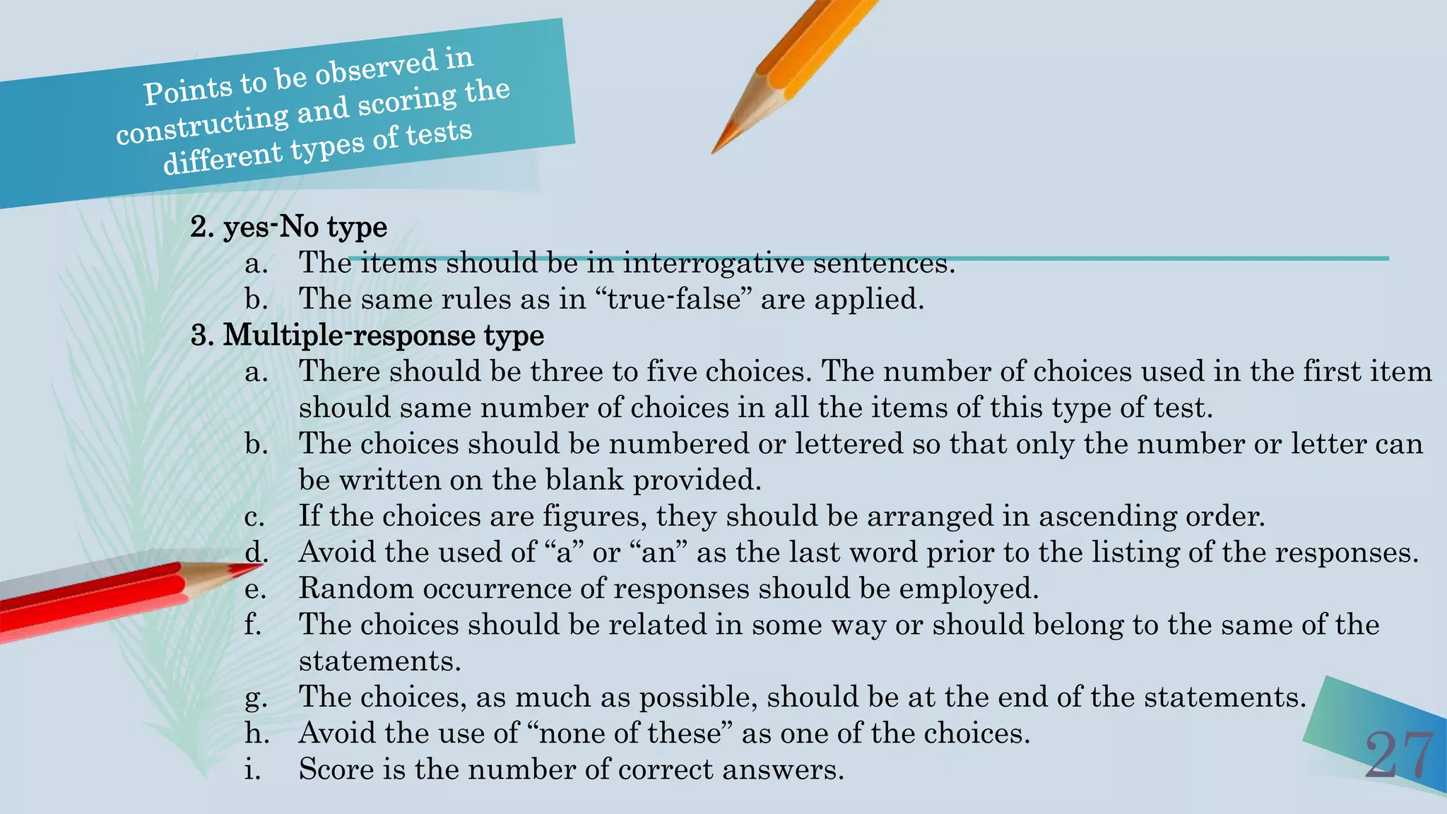 27
2. yes-No type
a. The items should be in interrogative sentences.
b. The same rules as in “true-false” are applied.
3. Multiple-response type
a. There should be three to five choices. The number of choices used in the first item
should same number of choices in all the items of this type of test.
b. The choices should be numbered or lettered so that only the number or letter can
be written on the blank provided.
c. If the choices are figures, they should be arranged in ascending order.
d. Avoid the used of “a” or “an” as the last word prior to the listing of the responses.
e. Random occurrence of responses should be employed.
f. The choices should be related in some way or should belong to the same of the
statements.
g. The choices, as much as possible, should be at the end of the statements.
h. Avoid the use of “none of these” as one of the choices.
i. Score is the number of correct answers.
 