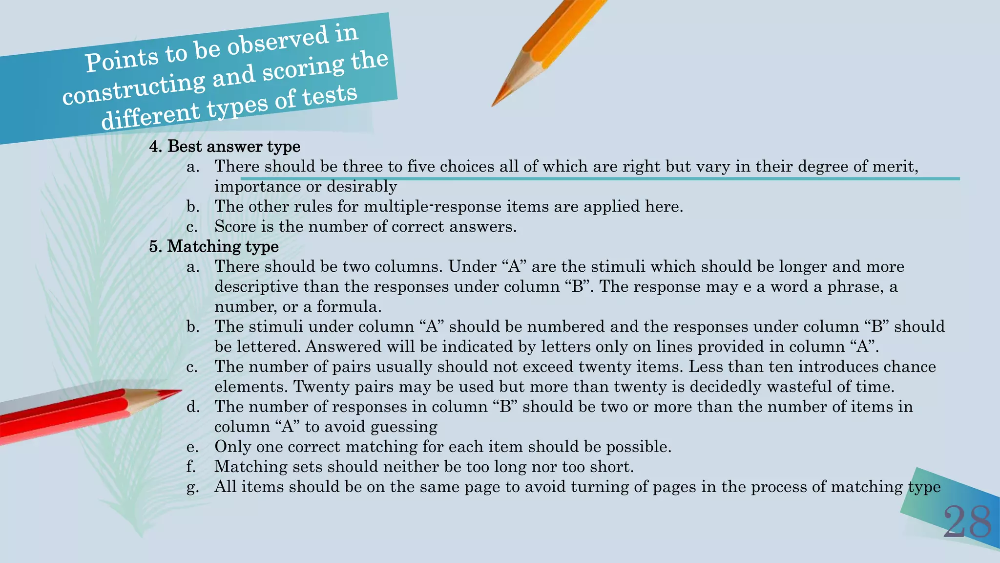 28
4. Best answer type
a. There should be three to five choices all of which are right but vary in their degree of merit,
importance or desirably
b. The other rules for multiple-response items are applied here.
c. Score is the number of correct answers.
5. Matching type
a. There should be two columns. Under “A” are the stimuli which should be longer and more
descriptive than the responses under column “B”. The response may e a word a phrase, a
number, or a formula.
b. The stimuli under column “A” should be numbered and the responses under column “B” should
be lettered. Answered will be indicated by letters only on lines provided in column “A”.
c. The number of pairs usually should not exceed twenty items. Less than ten introduces chance
elements. Twenty pairs may be used but more than twenty is decidedly wasteful of time.
d. The number of responses in column “B” should be two or more than the number of items in
column “A” to avoid guessing
e. Only one correct matching for each item should be possible.
f. Matching sets should neither be too long nor too short.
g. All items should be on the same page to avoid turning of pages in the process of matching type
 