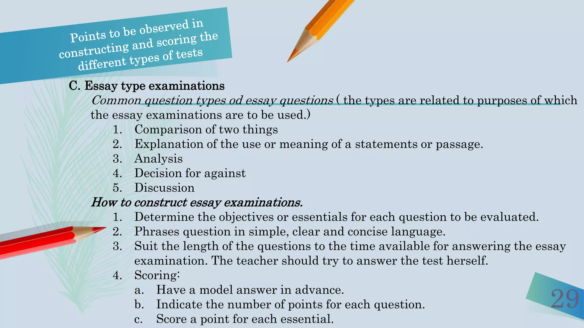 29
C. Essay type examinations
Common question types od essay questions ( the types are related to purposes of which
the essay examinations are to be used.)
1. Comparison of two things
2. Explanation of the use or meaning of a statements or passage.
3. Analysis
4. Decision for against
5. Discussion
How to construct essay examinations.
1. Determine the objectives or essentials for each question to be evaluated.
2. Phrases question in simple, clear and concise language.
3. Suit the length of the questions to the time available for answering the essay
examination. The teacher should try to answer the test herself.
4. Scoring:
a. Have a model answer in advance.
b. Indicate the number of points for each question.
c. Score a point for each essential.
 