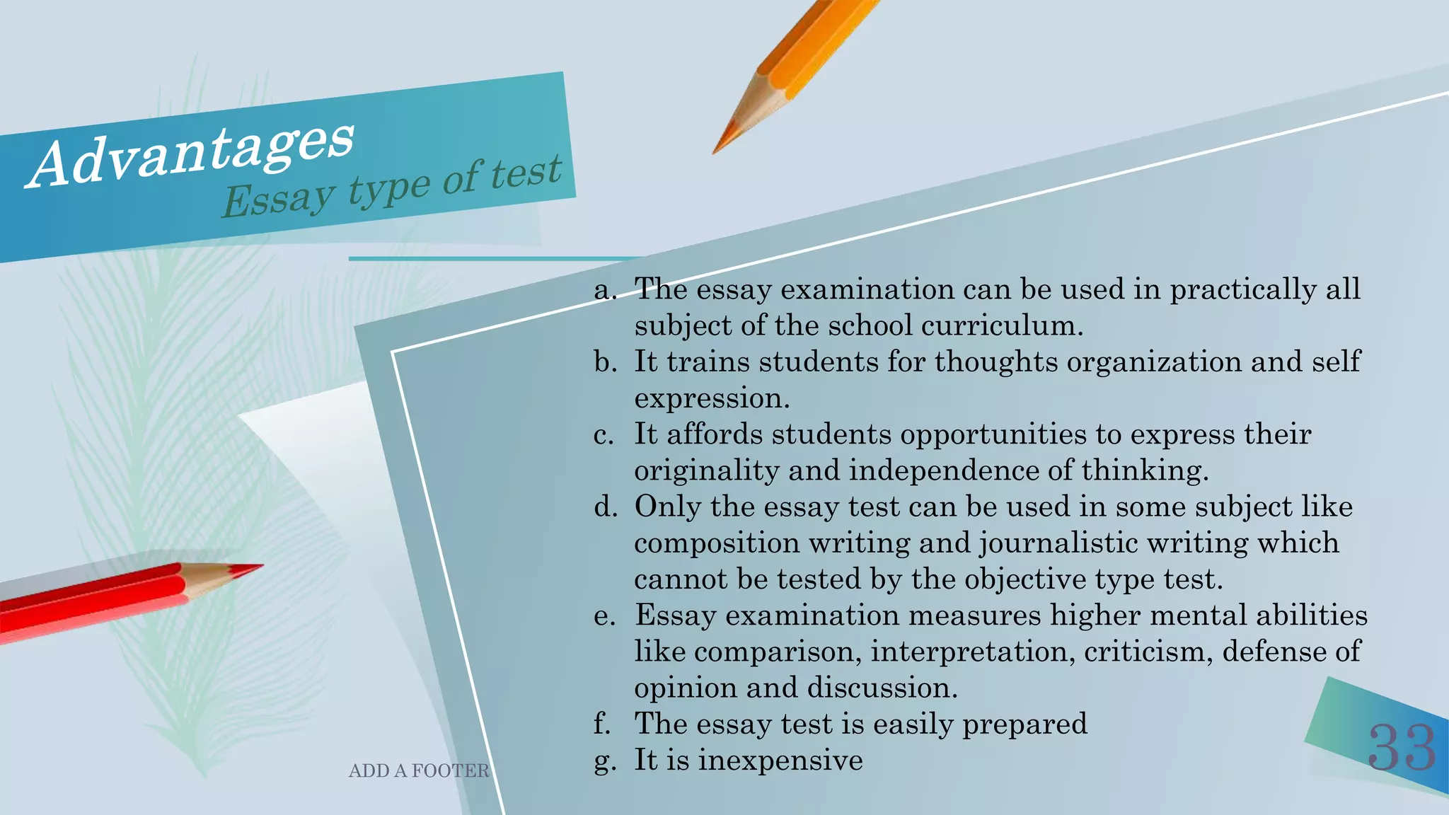 ADD A FOOTER 33
a. The essay examination can be used in practically all
subject of the school curriculum.
b. It trains students for thoughts organization and self
expression.
c. It affords students opportunities to express their
originality and independence of thinking.
d. Only the essay test can be used in some subject like
composition writing and journalistic writing which
cannot be tested by the objective type test.
e. Essay examination measures higher mental abilities
like comparison, interpretation, criticism, defense of
opinion and discussion.
f. The essay test is easily prepared
g. It is inexpensive
 