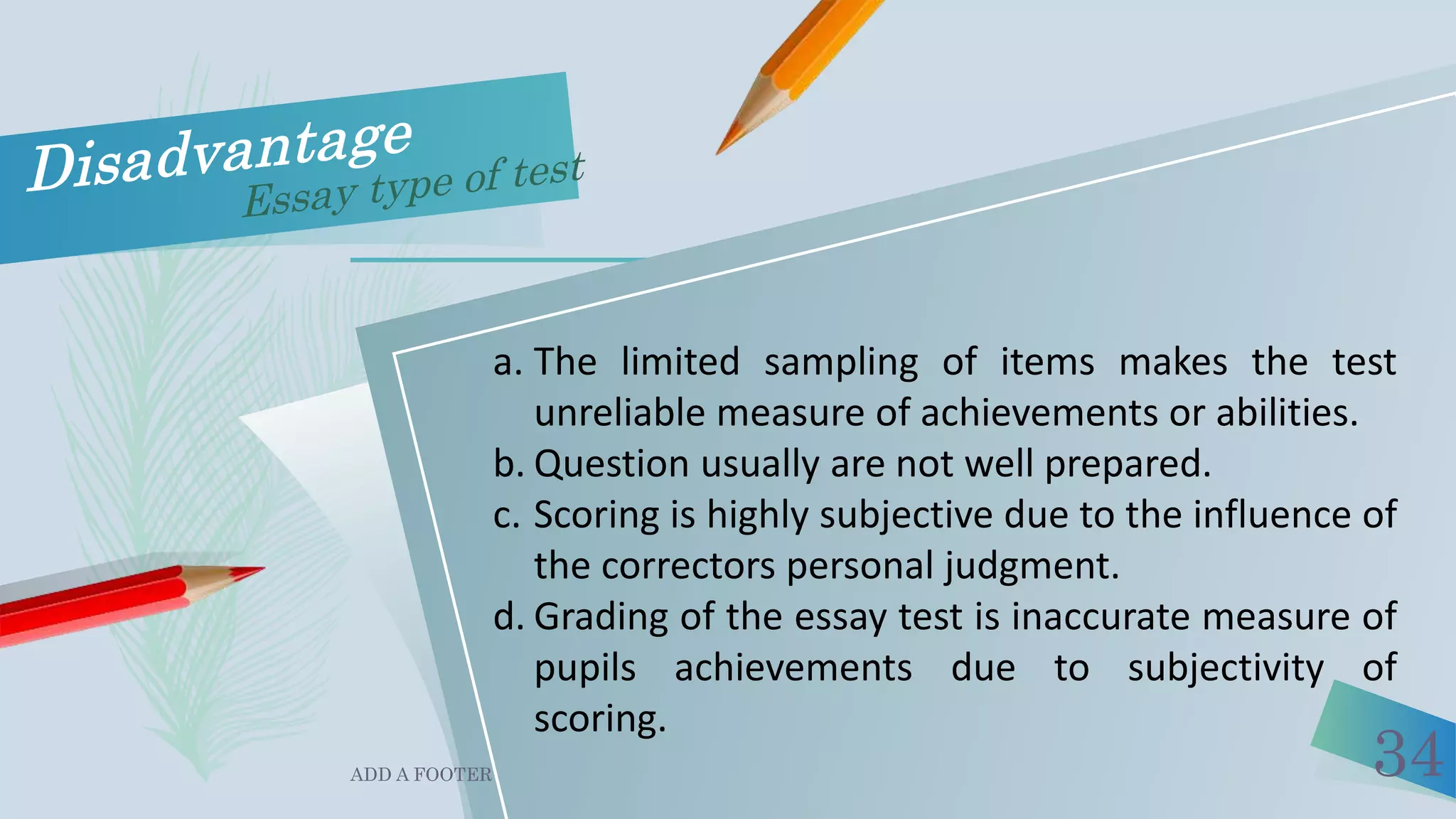 ADD A FOOTER 34
a. The limited sampling of items makes the test
unreliable measure of achievements or abilities.
b. Question usually are not well prepared.
c. Scoring is highly subjective due to the influence of
the correctors personal judgment.
d. Grading of the essay test is inaccurate measure of
pupils achievements due to subjectivity of
scoring.
 