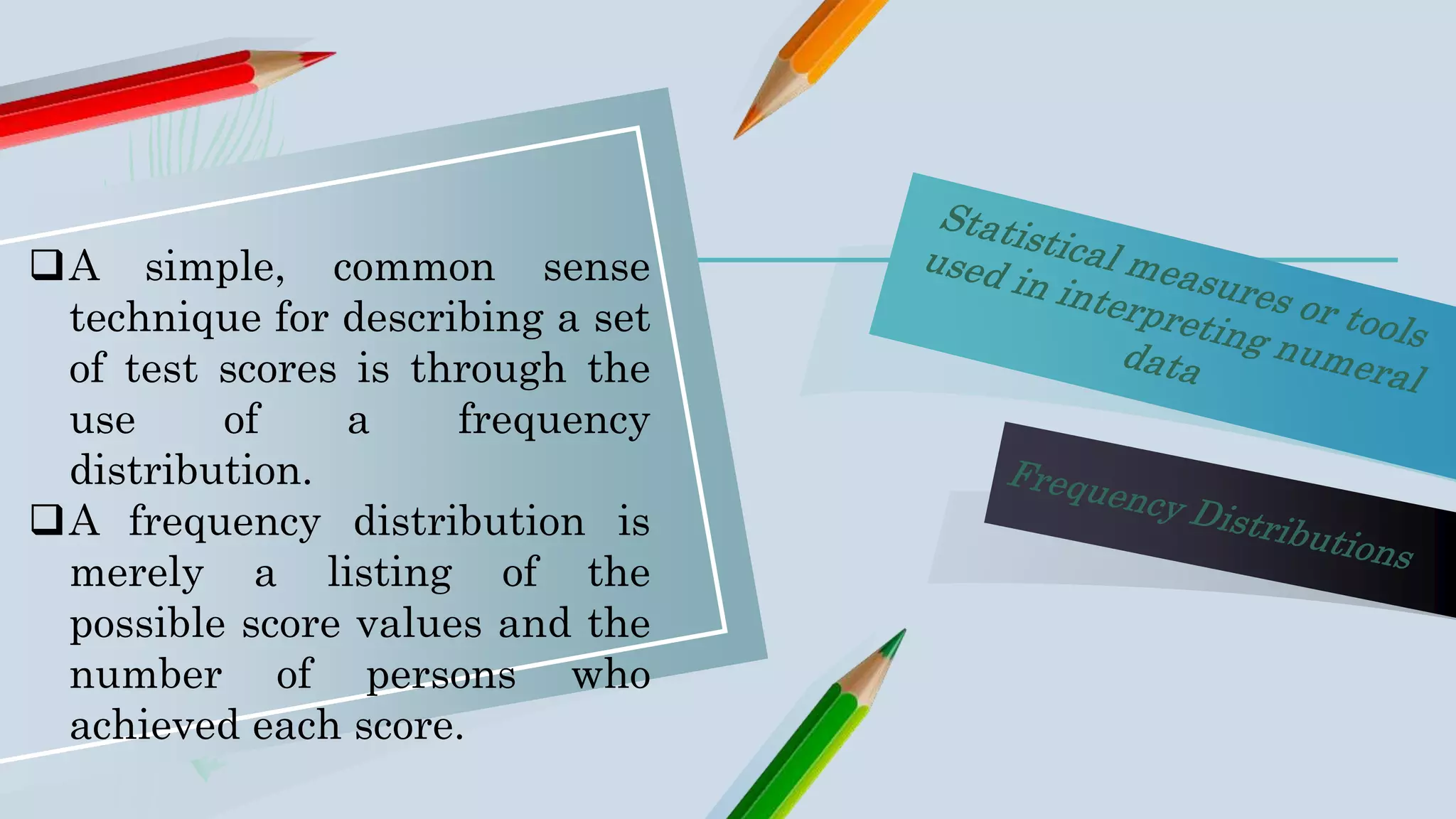 A simple, common sense
technique for describing a set
of test scores is through the
use of a frequency
distribution.
A frequency distribution is
merely a listing of the
possible score values and the
number of persons who
achieved each score.
 