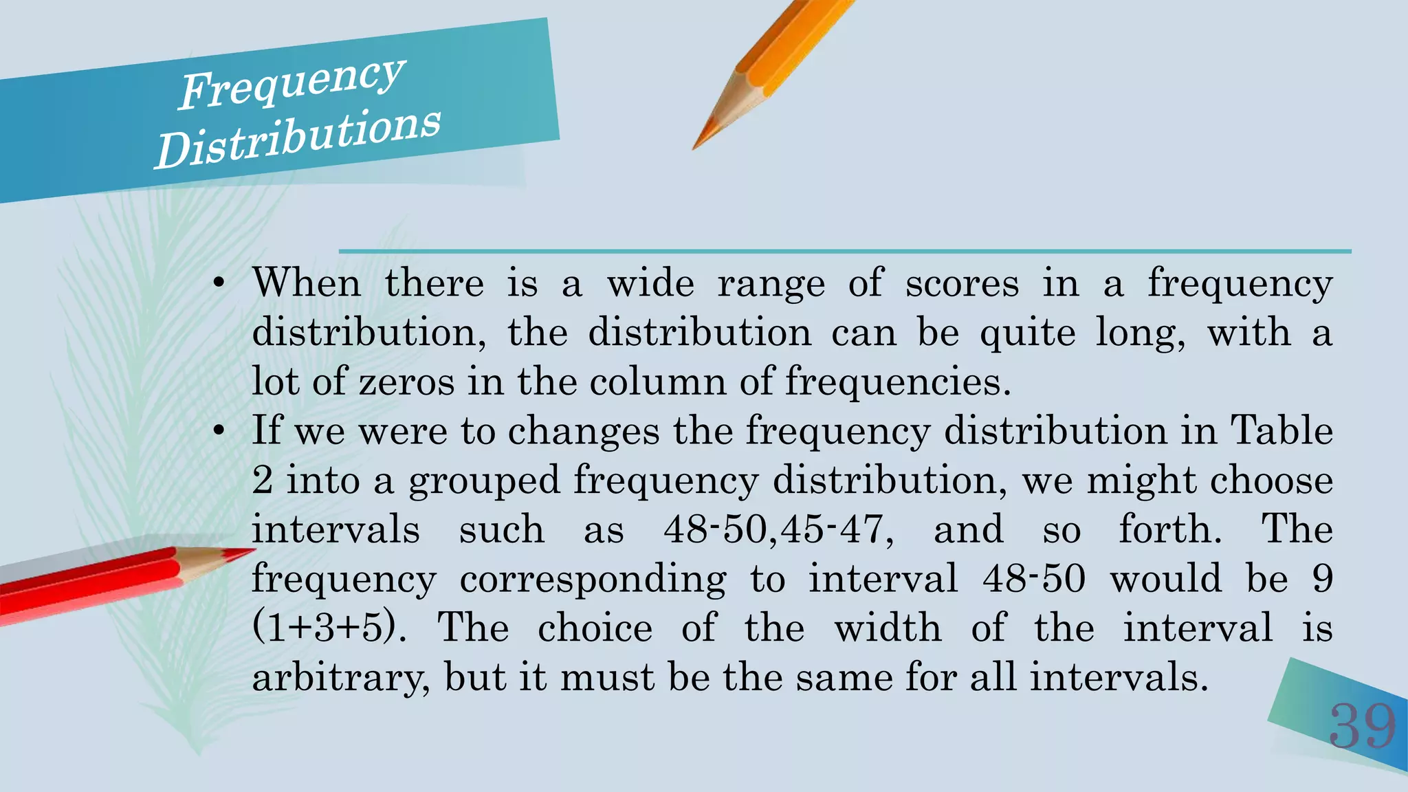 39
• When there is a wide range of scores in a frequency
distribution, the distribution can be quite long, with a
lot of zeros in the column of frequencies.
• If we were to changes the frequency distribution in Table
2 into a grouped frequency distribution, we might choose
intervals such as 48-50,45-47, and so forth. The
frequency corresponding to interval 48-50 would be 9
(1+3+5). The choice of the width of the interval is
arbitrary, but it must be the same for all intervals.
 