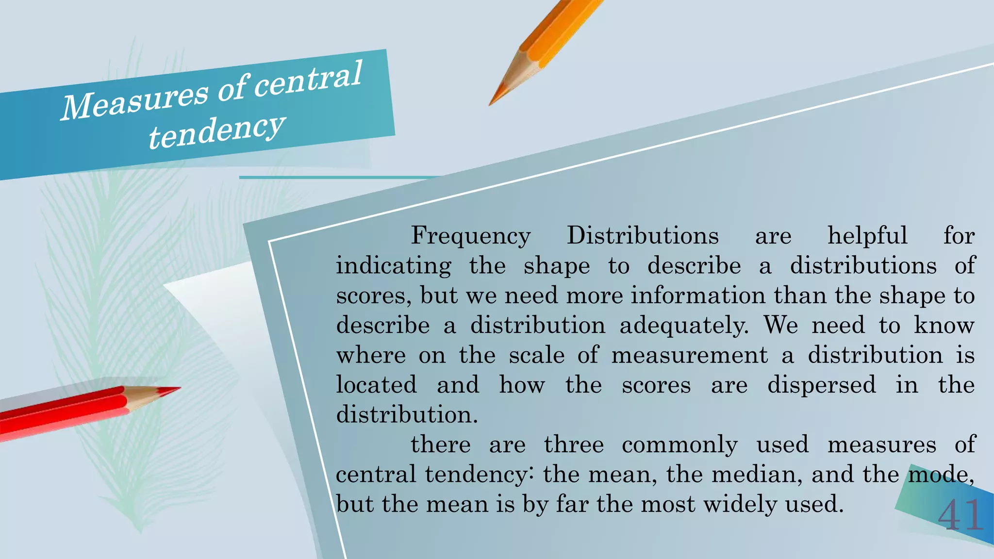 41
Frequency Distributions are helpful for
indicating the shape to describe a distributions of
scores, but we need more information than the shape to
describe a distribution adequately. We need to know
where on the scale of measurement a distribution is
located and how the scores are dispersed in the
distribution.
there are three commonly used measures of
central tendency: the mean, the median, and the mode,
but the mean is by far the most widely used.
 