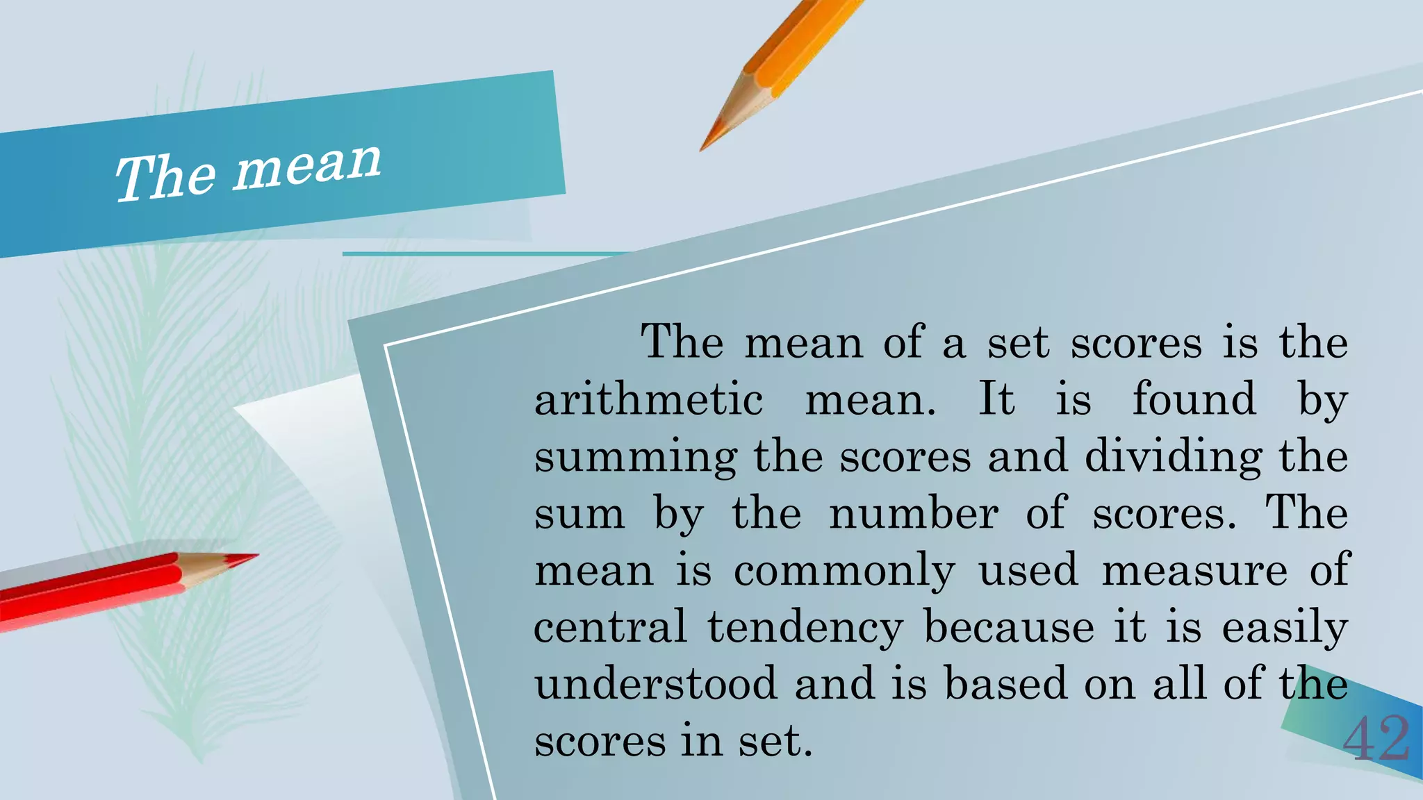 42
The mean of a set scores is the
arithmetic mean. It is found by
summing the scores and dividing the
sum by the number of scores. The
mean is commonly used measure of
central tendency because it is easily
understood and is based on all of the
scores in set.
 