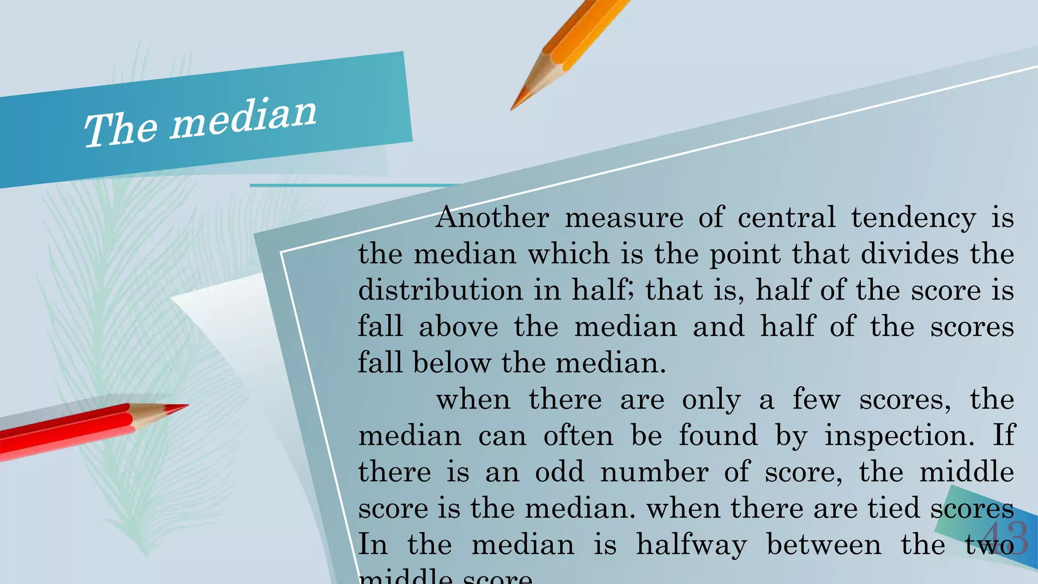43
Another measure of central tendency is
the median which is the point that divides the
distribution in half; that is, half of the score is
fall above the median and half of the scores
fall below the median.
when there are only a few scores, the
median can often be found by inspection. If
there is an odd number of score, the middle
score is the median. when there are tied scores
In the median is halfway between the two
 