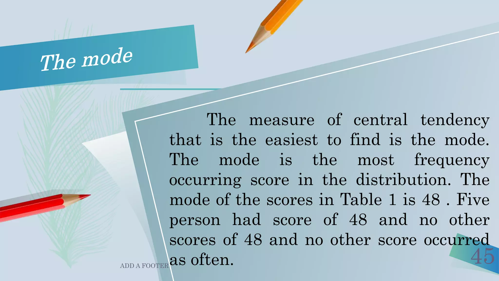 ADD A FOOTER
45
The measure of central tendency
that is the easiest to find is the mode.
The mode is the most frequency
occurring score in the distribution. The
mode of the scores in Table 1 is 48 . Five
person had score of 48 and no other
scores of 48 and no other score occurred
as often.
 