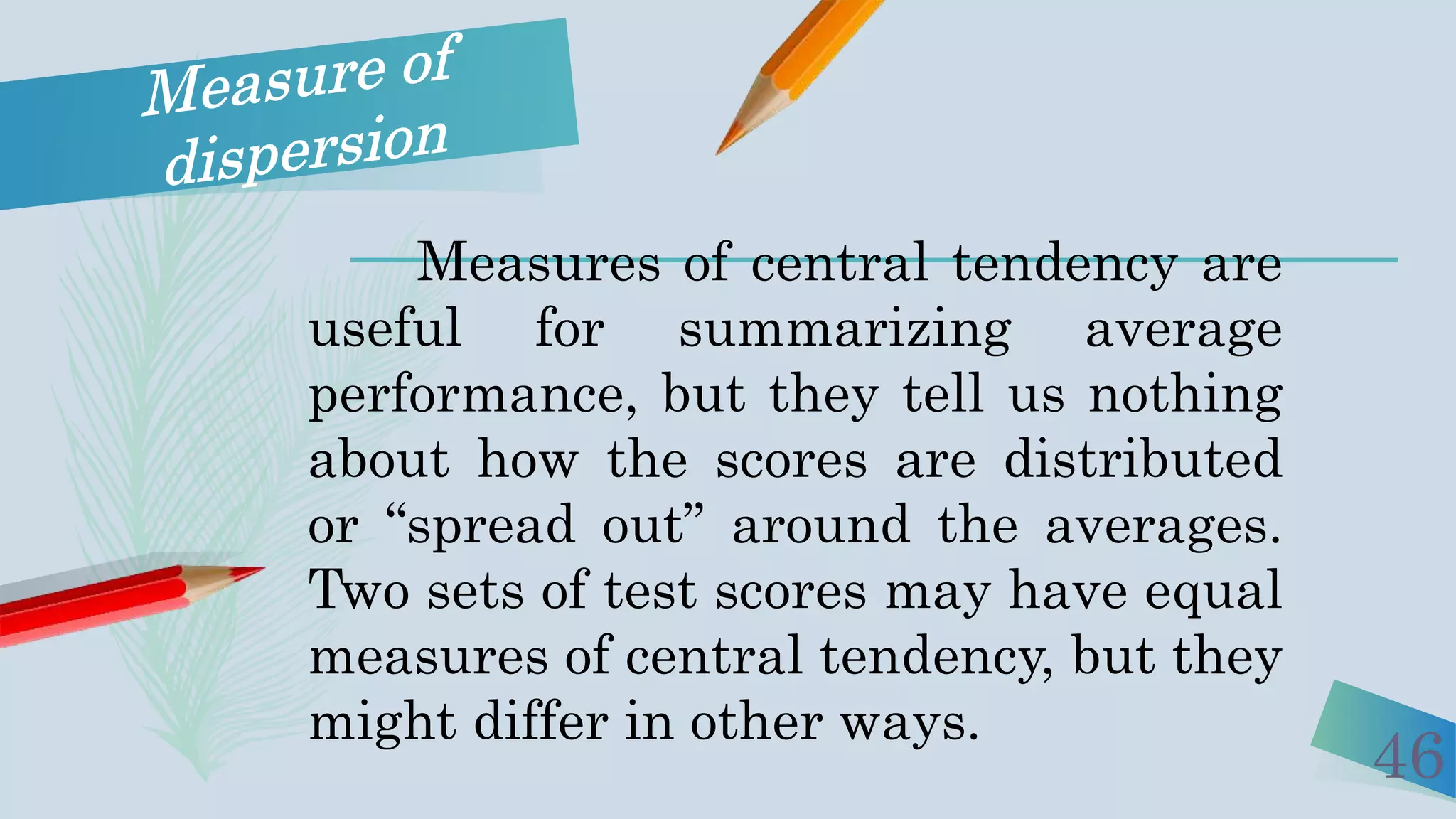 46
Measures of central tendency are
useful for summarizing average
performance, but they tell us nothing
about how the scores are distributed
or “spread out” around the averages.
Two sets of test scores may have equal
measures of central tendency, but they
might differ in other ways.
 
