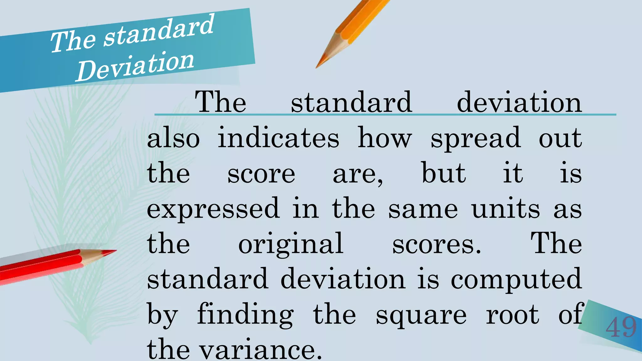 49
The standard deviation
also indicates how spread out
the score are, but it is
expressed in the same units as
the original scores. The
standard deviation is computed
by finding the square root of
the variance.
 