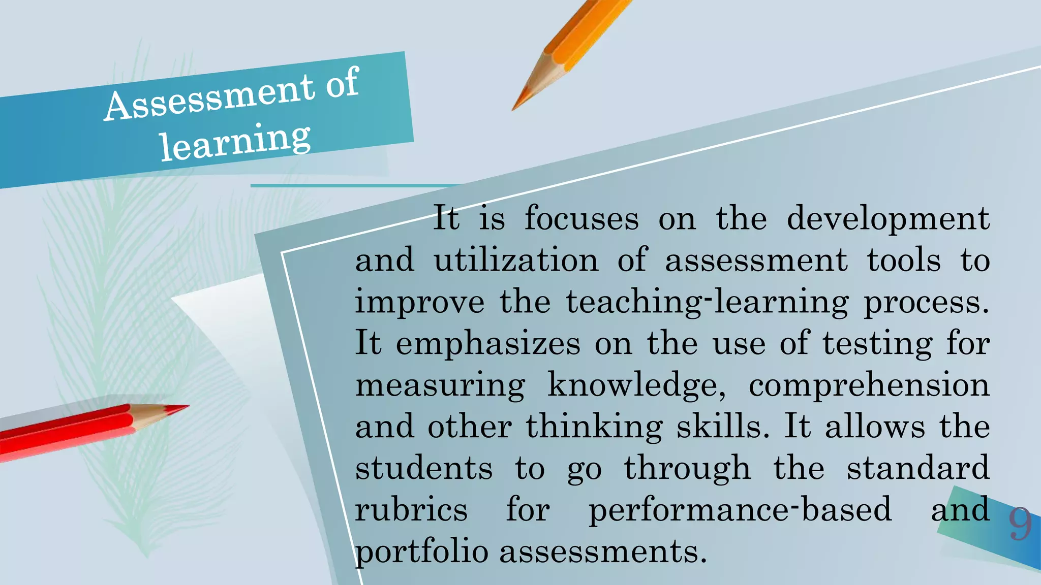 9
It is focuses on the development
and utilization of assessment tools to
improve the teaching-learning process.
It emphasizes on the use of testing for
measuring knowledge, comprehension
and other thinking skills. It allows the
students to go through the standard
rubrics for performance-based and
portfolio assessments.
 