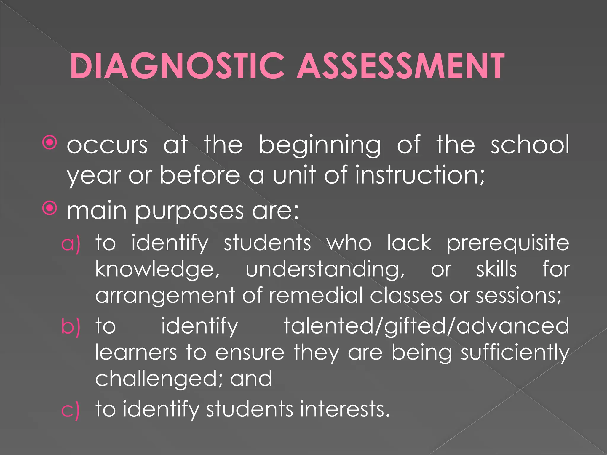 DIAGNOSTIC ASSESSMENT
 occurs at the beginning of the school
year or before a unit of instruction;
 main purposes are:
a) to identify students who lack prerequisite
knowledge, understanding, or skills for
arrangement of remedial classes or sessions;
b) to identify talented/gifted/advanced
learners to ensure they are being sufficiently
challenged; and
c) to identify students interests.
 