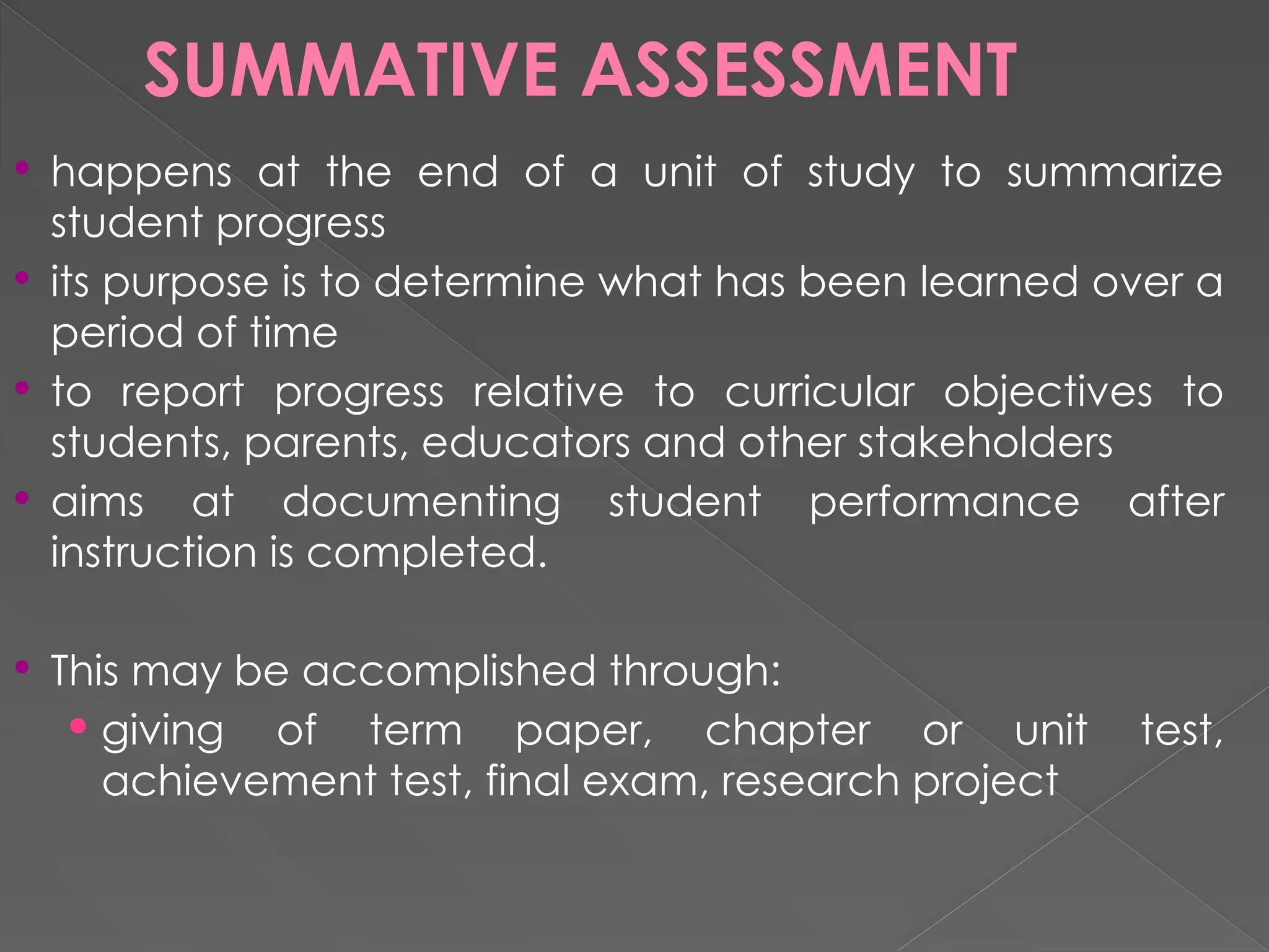 SUMMATIVE ASSESSMENT
 happens at the end of a unit of study to summarize
student progress
 its purpose is to determine what has been learned over a
period of time
 to report progress relative to curricular objectives to
students, parents, educators and other stakeholders
 aims at documenting student performance after
instruction is completed.
 This may be accomplished through:
 giving of term paper, chapter or unit test,
achievement test, final exam, research project
 