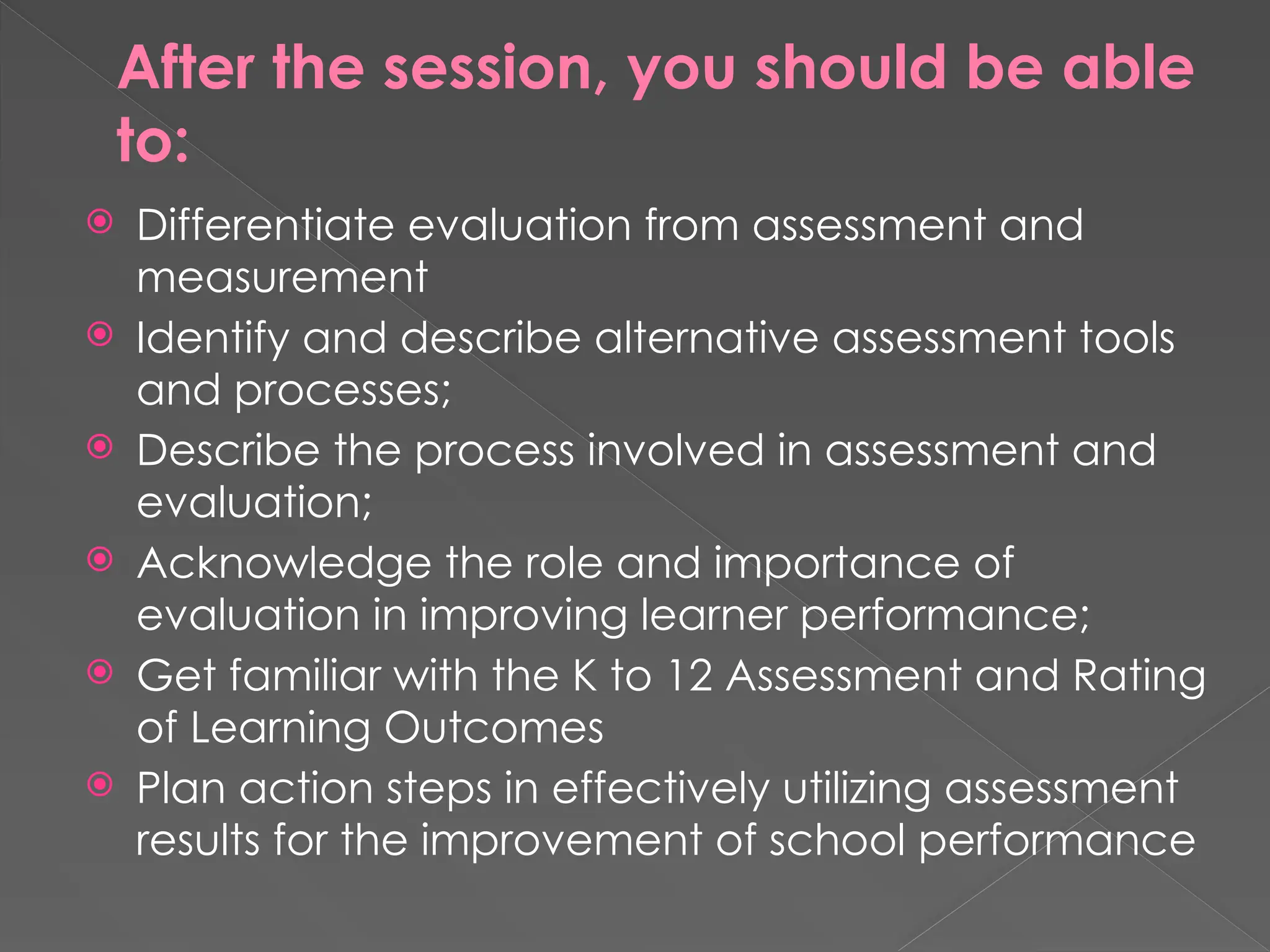 After the session, you should be able
to:
 Differentiate evaluation from assessment and
measurement
 Identify and describe alternative assessment tools
and processes;
 Describe the process involved in assessment and
evaluation;
 Acknowledge the role and importance of
evaluation in improving learner performance;
 Get familiar with the K to 12 Assessment and Rating
of Learning Outcomes
 Plan action steps in effectively utilizing assessment
results for the improvement of school performance
 