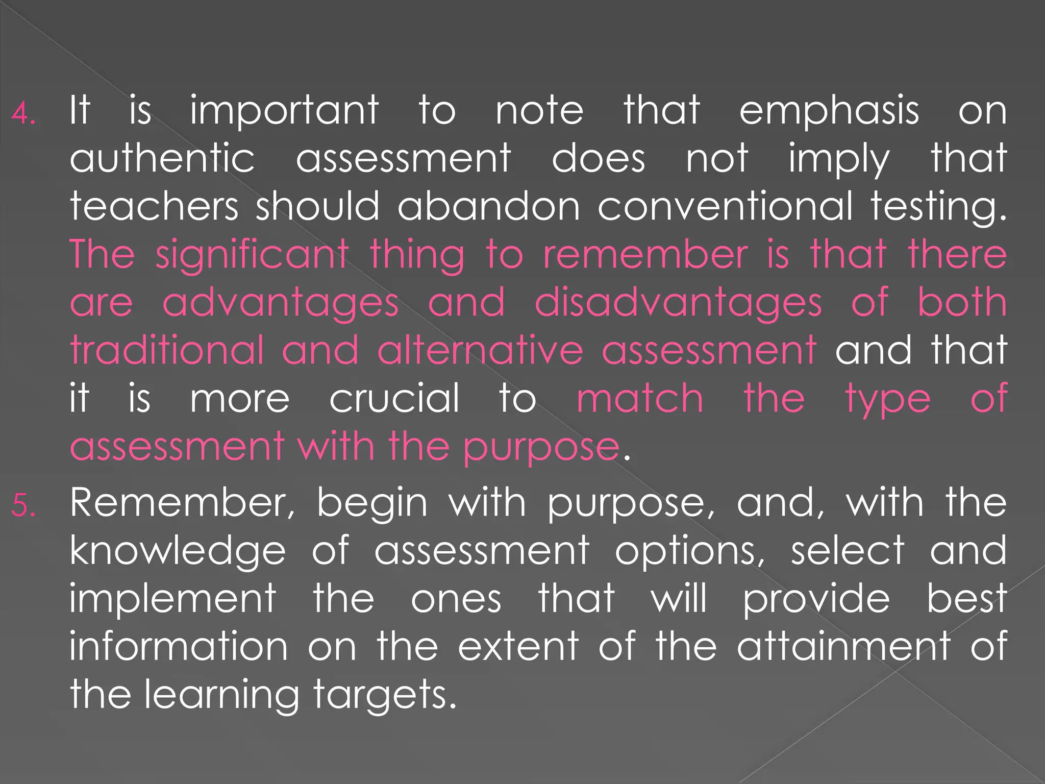 4. It is important to note that emphasis on
authentic assessment does not imply that
teachers should abandon conventional testing.
The significant thing to remember is that there
are advantages and disadvantages of both
traditional and alternative assessment and that
it is more crucial to match the type of
assessment with the purpose.
5. Remember, begin with purpose, and, with the
knowledge of assessment options, select and
implement the ones that will provide best
information on the extent of the attainment of
the learning targets.
 