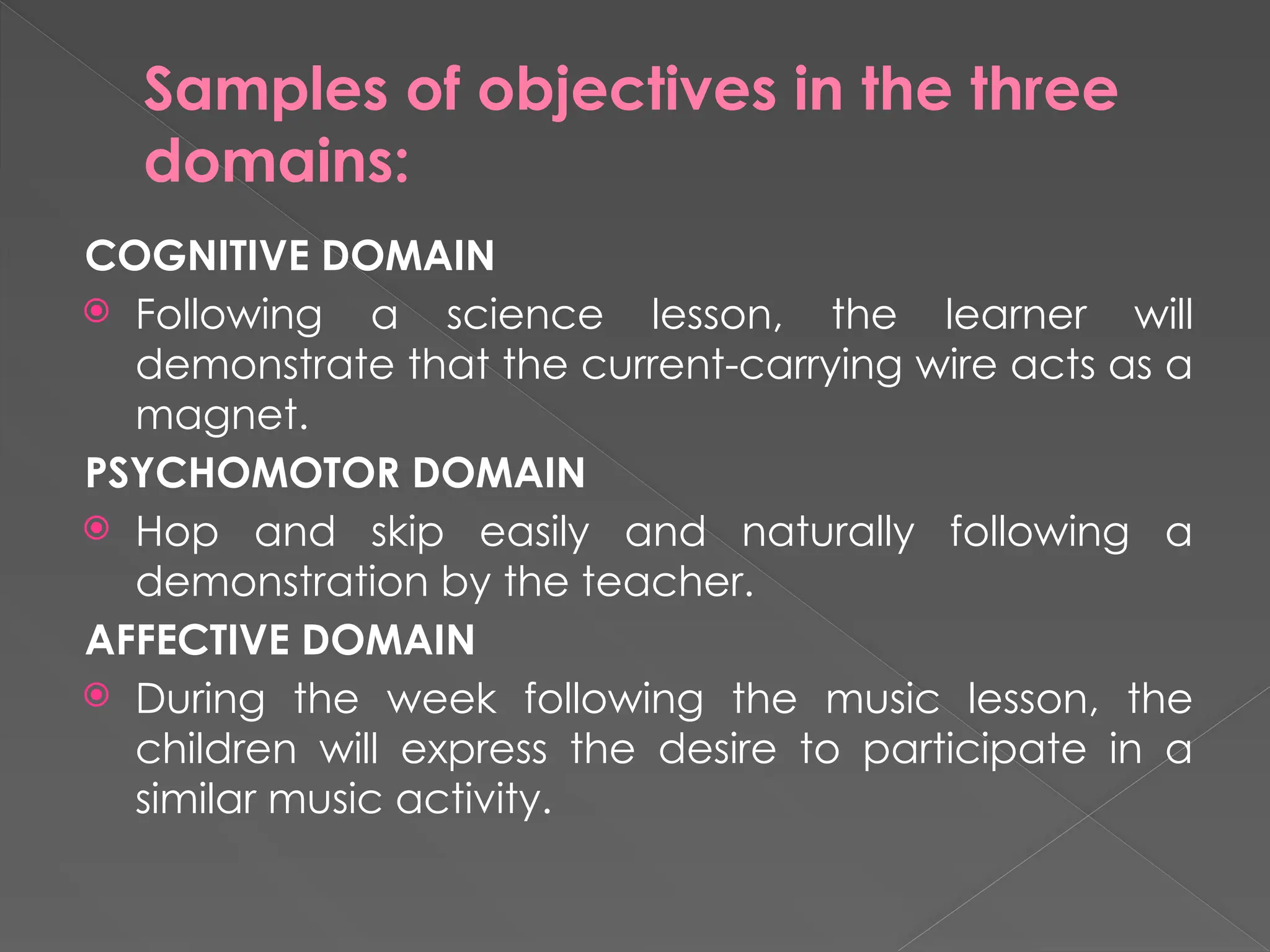 Samples of objectives in the three
domains:
COGNITIVE DOMAIN
 Following a science lesson, the learner will
demonstrate that the current-carrying wire acts as a
magnet.
PSYCHOMOTOR DOMAIN
 Hop and skip easily and naturally following a
demonstration by the teacher.
AFFECTIVE DOMAIN
 During the week following the music lesson, the
children will express the desire to participate in a
similar music activity.
 