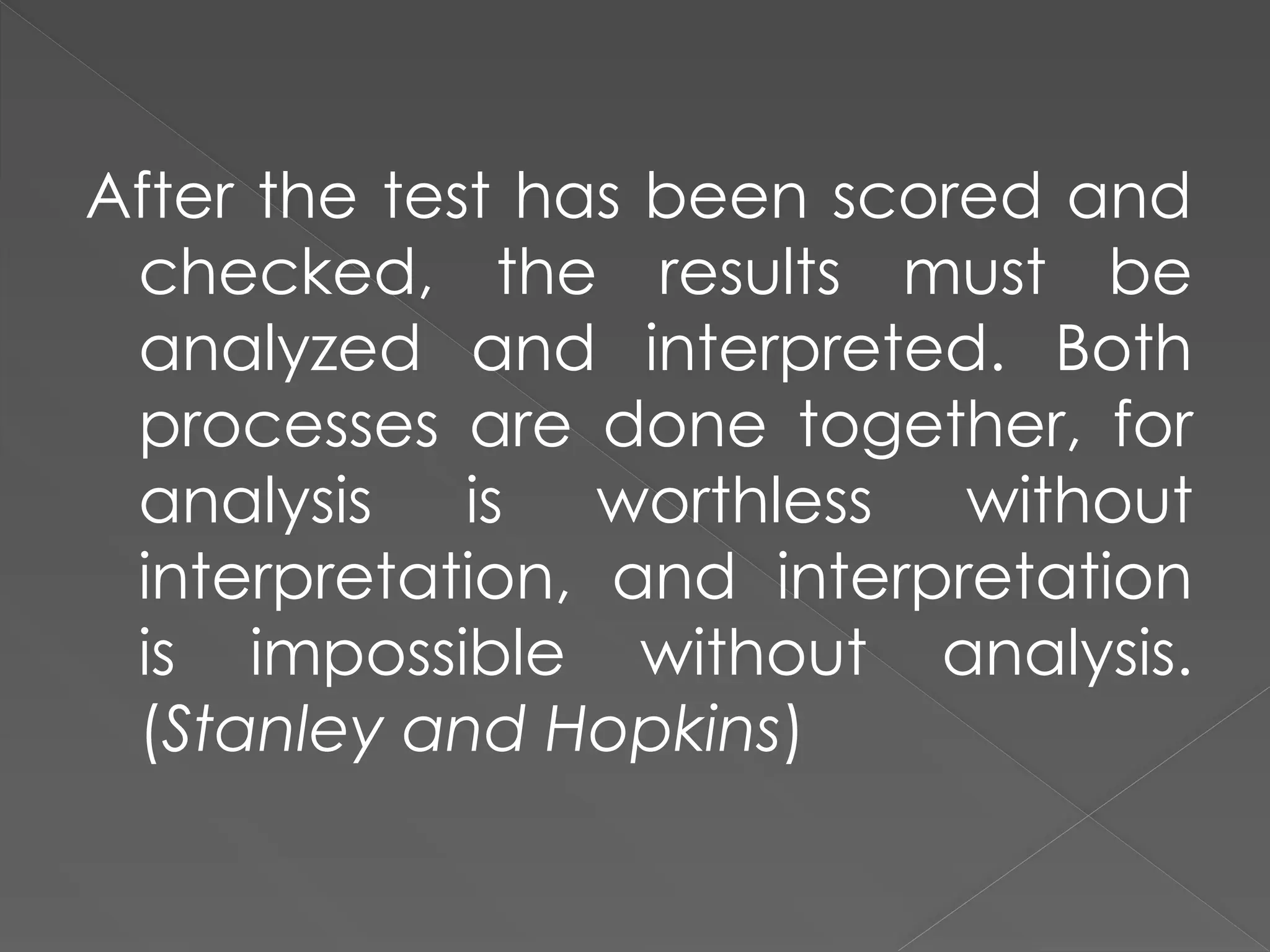 After the test has been scored and
checked, the results must be
analyzed and interpreted. Both
processes are done together, for
analysis is worthless without
interpretation, and interpretation
is impossible without analysis.
(Stanley and Hopkins)
 