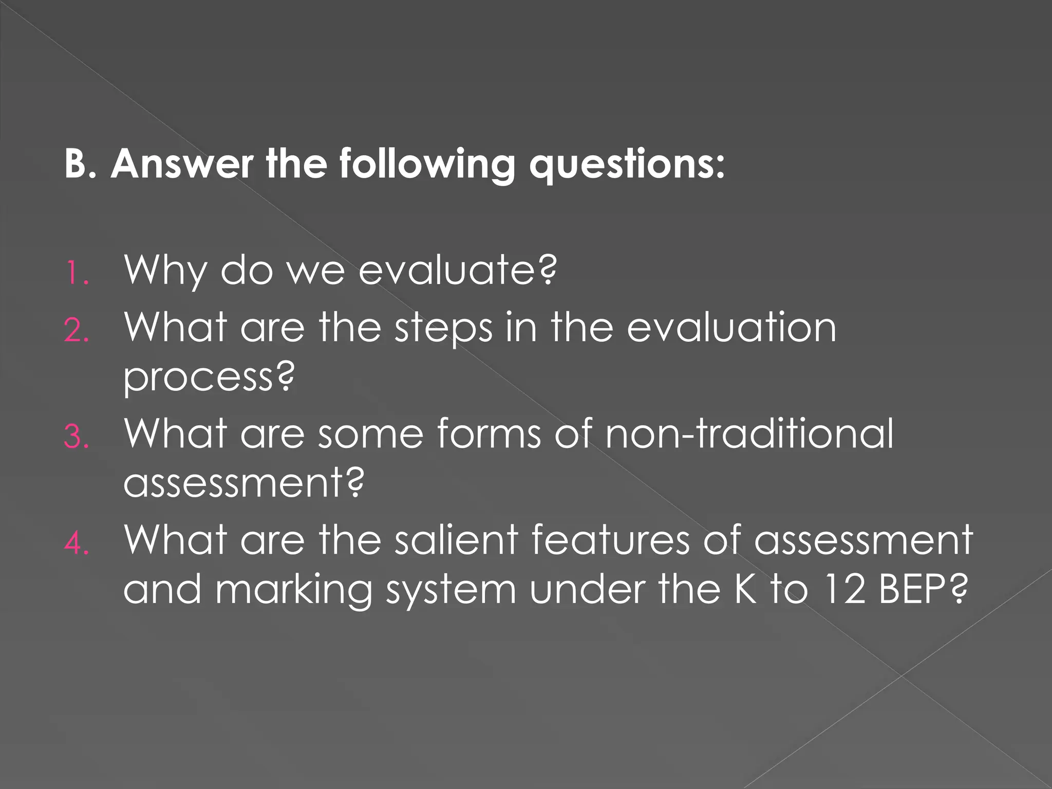 B. Answer the following questions:
1. Why do we evaluate?
2. What are the steps in the evaluation
process?
3. What are some forms of non-traditional
assessment?
4. What are the salient features of assessment
and marking system under the K to 12 BEP?
 