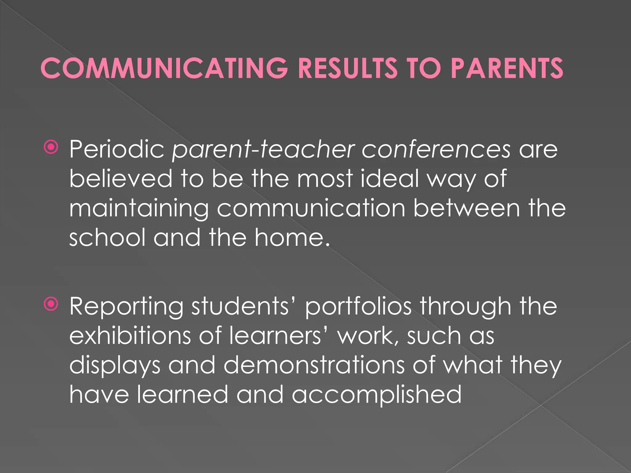 COMMUNICATING RESULTS TO PARENTS
 Periodic parent-teacher conferences are
believed to be the most ideal way of
maintaining communication between the
school and the home.
 Reporting students’ portfolios through the
exhibitions of learners’ work, such as
displays and demonstrations of what they
have learned and accomplished
 