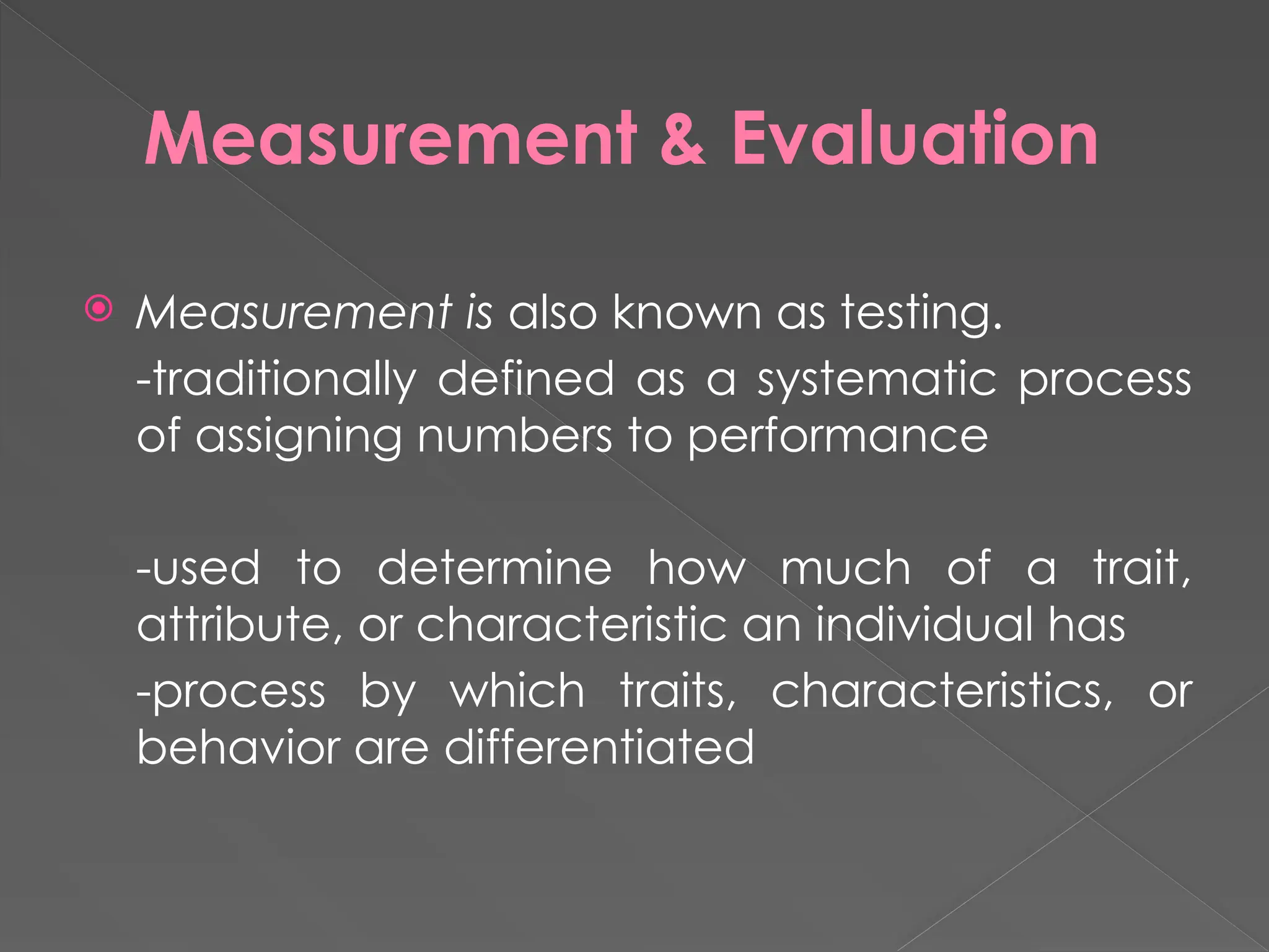 Measurement & Evaluation
 Measurement is also known as testing.
-traditionally defined as a systematic process
of assigning numbers to performance
-used to determine how much of a trait,
attribute, or characteristic an individual has
-process by which traits, characteristics, or
behavior are differentiated
 