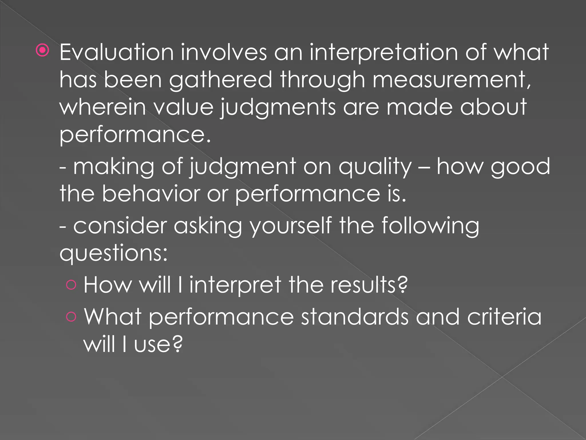  Evaluation involves an interpretation of what
has been gathered through measurement,
wherein value judgments are made about
performance.
- making of judgment on quality – how good
the behavior or performance is.
- consider asking yourself the following
questions:
o How will I interpret the results?
o What performance standards and criteria
will I use?
 