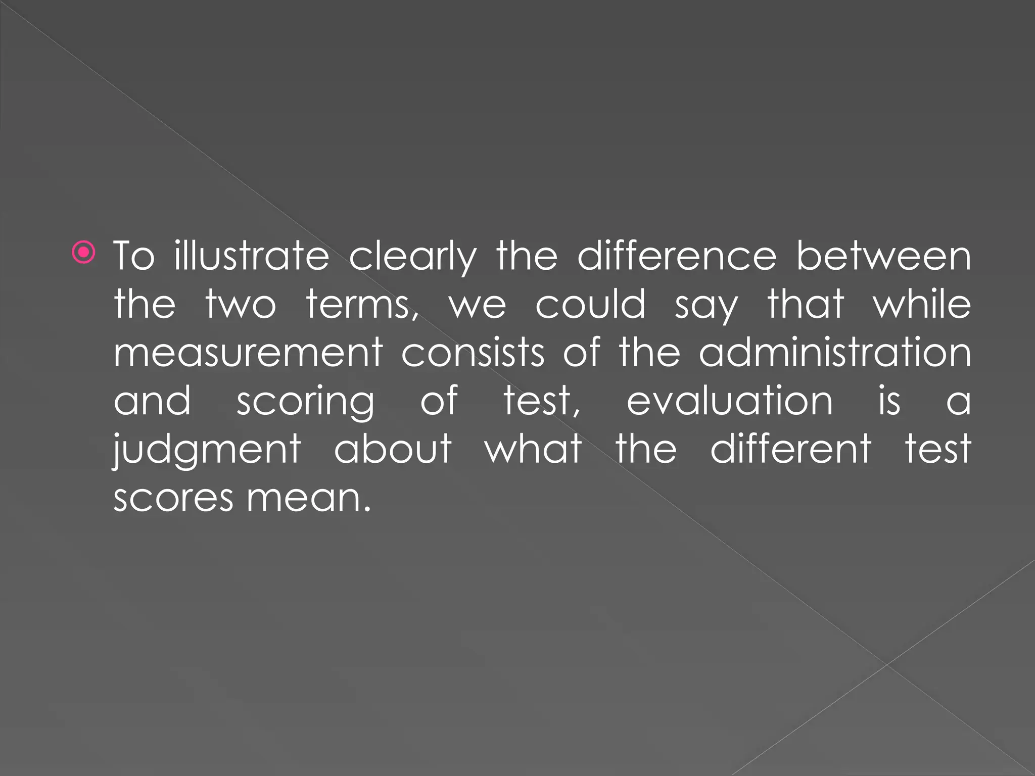  To illustrate clearly the difference between
the two terms, we could say that while
measurement consists of the administration
and scoring of test, evaluation is a
judgment about what the different test
scores mean.
 