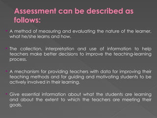 Assessment can be described as
follows:
 A method of measuring and evaluating the nature of the learner,
what he/she learns and how.
 The collection, interpretation and use of information to help
teachers make better decisions to improve the teaching-learning
process.
 A mechanism for providing teachers with data for improving their
teaching methods and for guiding and motivating students to be
actively involved in their learning.
 Give essential information about what the students are learning
and about the extent to which the teachers are meeting their
goals.
 