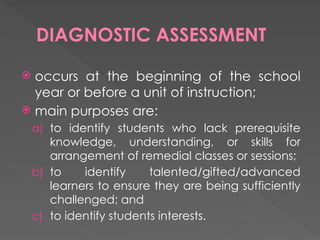 DIAGNOSTIC ASSESSMENT
 occurs at the beginning of the school
year or before a unit of instruction;
 main purposes are:
a) to identify students who lack prerequisite
knowledge, understanding, or skills for
arrangement of remedial classes or sessions;
b) to identify talented/gifted/advanced
learners to ensure they are being sufficiently
challenged; and
c) to identify students interests.
 
