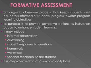 FORMATIVE ASSESSMENT
 an ongoing classroom process that keeps students and
educators informed of students’ progress towards program
learning objectives.
 Its purpose is to provide corrective actions as instruction
occurs to enhance student learning.
 It may include:
 informal observation
 questioning
 student responses to questions
 homework
 worksheet
 teacher feedback to the student
 It is integrated with instruction on a daily basis
 
