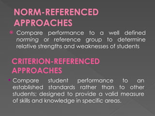 NORM-REFERENCED
APPROACHES
 Compare performance to a well defined
norming or reference group to determine
relative strengths and weaknesses of students
CRITERION-REFERENCED
APPROACHES
 Compare student performance to an
established standards rather than to other
students; designed to provide a valid measure
of skills and knowledge in specific areas.
 