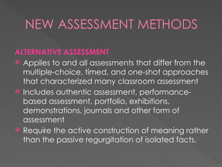 NEW ASSESSMENT METHODS
ALTERNATIVE ASSESSMENT
 Applies to and all assessments that differ from the
multiple-choice, timed, and one-shot approaches
that characterized many classroom assessment
 Includes authentic assessment, performance-
based assessment, portfolio, exhibitions,
demonstrations, journals and other form of
assessment
 Require the active construction of meaning rather
than the passive regurgitation of isolated facts.
 