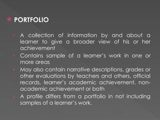  PORTFOLIO
› A collection of information by and about a
learner to give a broader view of his or her
achievement
› Contains sample of a learner’s work in one or
more areas
› May also contain narrative descriptions, grades or
other evaluations by teachers and others, official
records, learner’s academic achievement, non-
academic achievement or both
› A profile differs from a portfolio in not including
samples of a learner’s work.
 