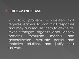  PERFORMANCE TASK
- a task, problem or question that
requires learners to construct responses
and may also require them to devise or
revise strategies, organize data, identify
patterns, formulate models and
generalization, evaluate partial and
tentative solutions, and justify their
answers.
 