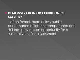  DEMONSTRATION OR EXHIBITION OF
MASTERY
- often formal, more or less public
performance of learner competence and
skill that provides an opportunity for a
summative or final assessment
 
