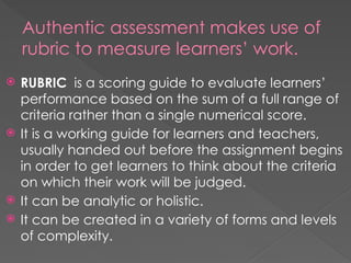 Authentic assessment makes use of
rubric to measure learners’ work.
 RUBRIC is a scoring guide to evaluate learners’
performance based on the sum of a full range of
criteria rather than a single numerical score.
 It is a working guide for learners and teachers,
usually handed out before the assignment begins
in order to get learners to think about the criteria
on which their work will be judged.
 It can be analytic or holistic.
 It can be created in a variety of forms and levels
of complexity.
 
