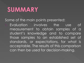 SUMMARY
Some of the main points presented:
1. Evaluation involves the use of
measurement to obtain samples of a
student’s knowledge and to compare
those samples to an established set of
standards, or expectations, for what is
acceptable. The results of this comparison
can then be used for decision-making.
 