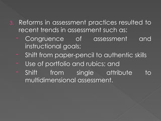 3. Reforms in assessment practices resulted to
recent trends in assessment such as:
- Congruence of assessment and
instructional goals;
- Shift from paper-pencil to authentic skills
- Use of portfolio and rubics; and
- Shift from single attribute to
multidimensional assessment.
 
