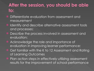 After the session, you should be able
to:
 Differentiate evaluation from assessment and
measurement
 Identify and describe alternative assessment tools
and processes;
 Describe the process involved in assessment and
evaluation;
 Acknowledge the role and importance of
evaluation in improving learner performance;
 Get familiar with the K to 12 Assessment and Rating
of Learning Outcomes
 Plan action steps in effectively utilizing assessment
results for the improvement of school performance
 