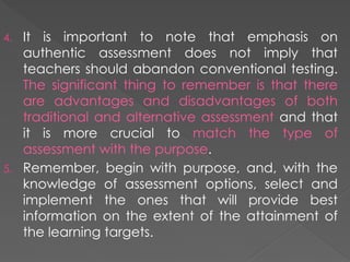 4. It is important to note that emphasis on
authentic assessment does not imply that
teachers should abandon conventional testing.
The significant thing to remember is that there
are advantages and disadvantages of both
traditional and alternative assessment and that
it is more crucial to match the type of
assessment with the purpose.
5. Remember, begin with purpose, and, with the
knowledge of assessment options, select and
implement the ones that will provide best
information on the extent of the attainment of
the learning targets.
 