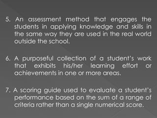 5. An assessment method that engages the
students in applying knowledge and skills in
the same way they are used in the real world
outside the school.
6. A purposeful collection of a student’s work
that exhibits his/her learning effort or
achievements in one or more areas.
7. A scoring guide used to evaluate a student’s
performance based on the sum of a range of
criteria rather than a single numerical score.
 