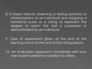 8. It means directly observing or testing behavior or
characteristics of an individual and assigning a
numerical score or a rating to represent the
degree to which the trait is possessed or
demonstrated by an individual.
9. Type of assessment given at the end of the
learning unit or at the end of the rating period.
10. An evaluation approach concerned with how
one student performs in relation to others.
 