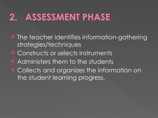 2. ASSESSMENT PHASE
 The teacher identifies information-gathering
strategies/techniques
 Constructs or selects instruments
 Administers them to the students
 Collects and organizes the information on
the student learning progress.
 