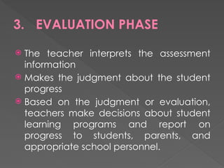 3. EVALUATION PHASE
 The teacher interprets the assessment
information
 Makes the judgment about the student
progress
 Based on the judgment or evaluation,
teachers make decisions about student
learning programs and report on
progress to students, parents, and
appropriate school personnel.
 