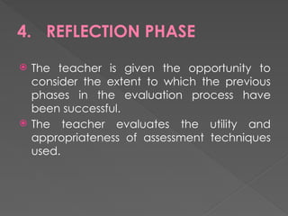 4. REFLECTION PHASE
 The teacher is given the opportunity to
consider the extent to which the previous
phases in the evaluation process have
been successful.
 The teacher evaluates the utility and
appropriateness of assessment techniques
used.
 