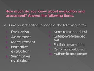 How much do you know about evaluation and
assessment? Answer the following items.
1. Evaluation
2. Assessment
3. Measurement
4. Formative
evaluation
5. Summative
evaluation
6. Norm-referenced test
7. Criterion-referenced
test
8. Portfolio assessment
9. Performance-based
10. Authentic assessment
A. Give your definition for each of the following terms:
 