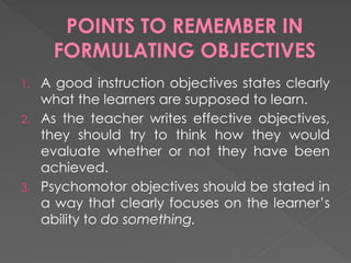 POINTS TO REMEMBER IN
FORMULATING OBJECTIVES
1. A good instruction objectives states clearly
what the learners are supposed to learn.
2. As the teacher writes effective objectives,
they should try to think how they would
evaluate whether or not they have been
achieved.
3. Psychomotor objectives should be stated in
a way that clearly focuses on the learner’s
ability to do something.
 
