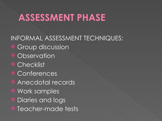 ASSESSMENT PHASE
INFORMAL ASSESSMENT TECHNIQUES:
 Group discussion
 Observation
 Checklist
 Conferences
 Anecdotal records
 Work samples
 Diaries and logs
 Teacher-made tests
 