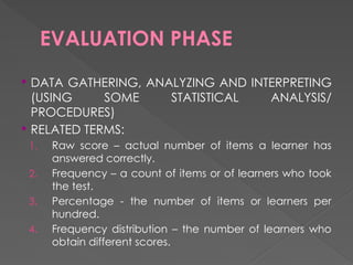 EVALUATION PHASE
 DATA GATHERING, ANALYZING AND INTERPRETING
(USING SOME STATISTICAL ANALYSIS/
PROCEDURES)
 RELATED TERMS:
1. Raw score – actual number of items a learner has
answered correctly.
2. Frequency – a count of items or of learners who took
the test.
3. Percentage - the number of items or learners per
hundred.
4. Frequency distribution – the number of learners who
obtain different scores.
 